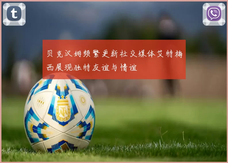 贝克汉姆频繁更新社交媒体艾特梅西展现独特友谊与情谊
