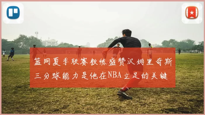 篮网夏季联赛教练盛赞汉姆里奇斯三分球能力是他在NBA立足的关键