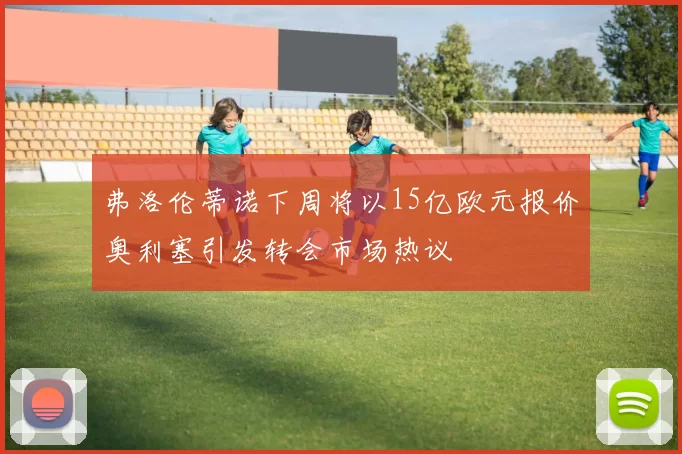 弗洛伦蒂诺下周将以15亿欧元报价奥利塞引发转会市场热议
