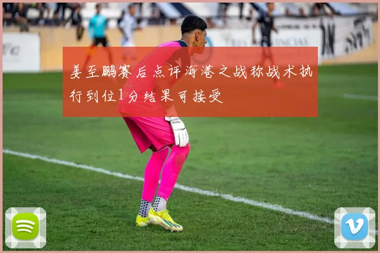 姜至鹏赛后点评海港之战称战术执行到位1分结果可接受