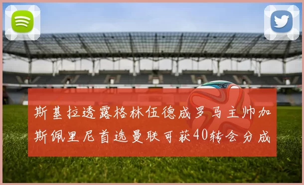 斯基拉透露格林伍德成罗马主帅加斯佩里尼首选曼联可获40转会分成