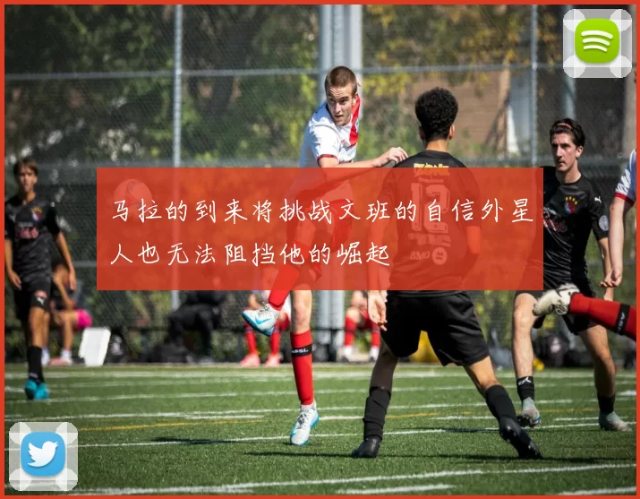 马拉的到来将挑战文班的自信外星人也无法阻挡他的崛起