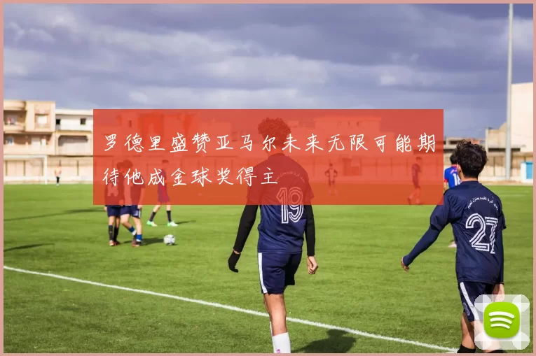 罗德里盛赞亚马尔未来无限可能期待他成金球奖得主