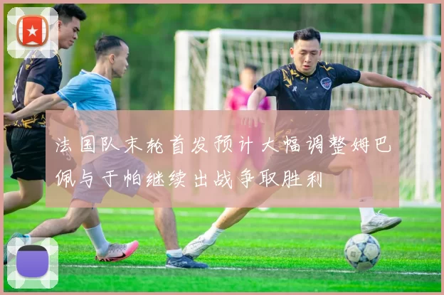 法国队末轮首发预计大幅调整姆巴佩与于帕继续出战争取胜利