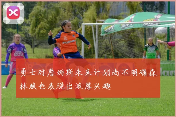 勇士对詹姆斯未来计划尚不明确森林狼也表现出浓厚兴趣