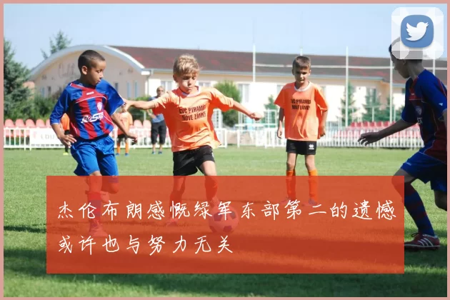 杰伦布朗感慨绿军东部第二的遗憾或许也与努力无关