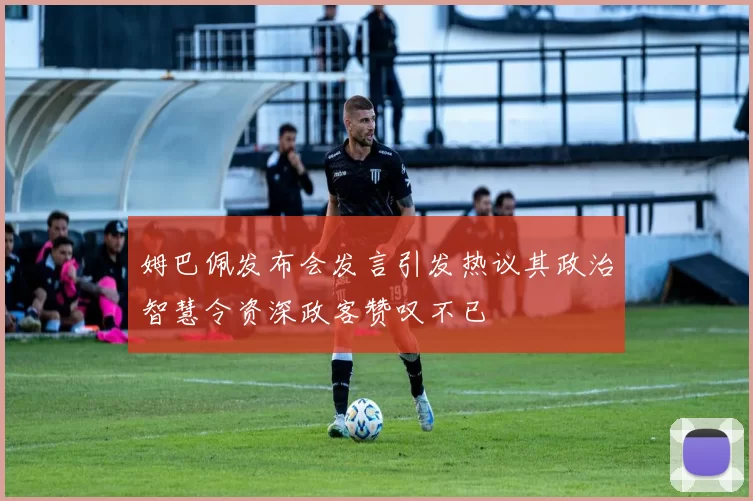 姆巴佩发布会发言引发热议其政治智慧令资深政客赞叹不已