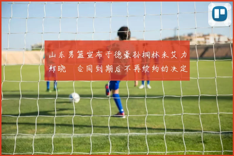 山东男篮宣布于德豪孙桐林米艾力郑晓垚合同到期后不再续约的决定