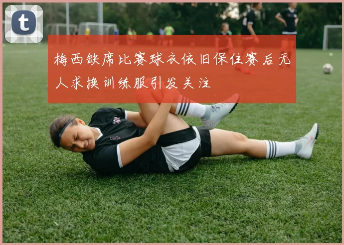 梅西缺席比赛球衣依旧保住赛后无人求换训练服引发关注