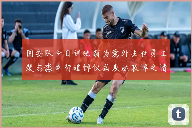 国安队今日训练前为意外去世员工裴志淼举行追悼仪式表达哀悼之情