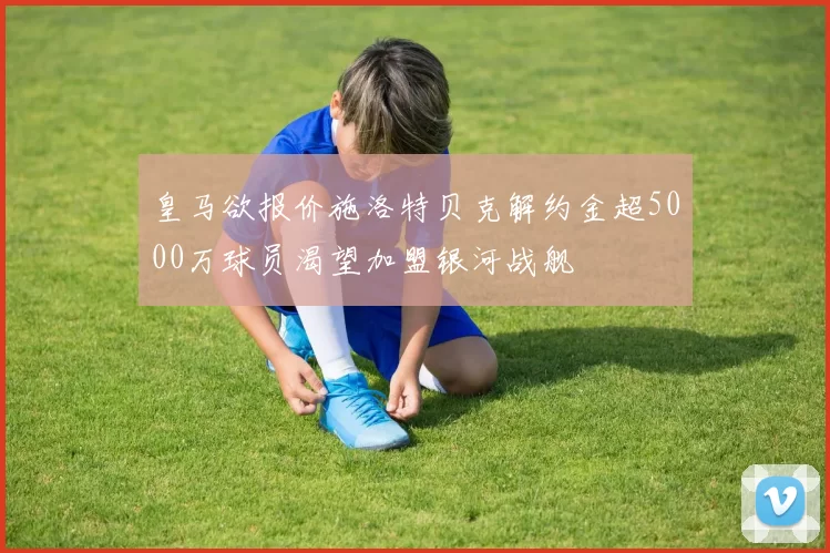 皇马欲报价施洛特贝克解约金超5000万球员渴望加盟银河战舰