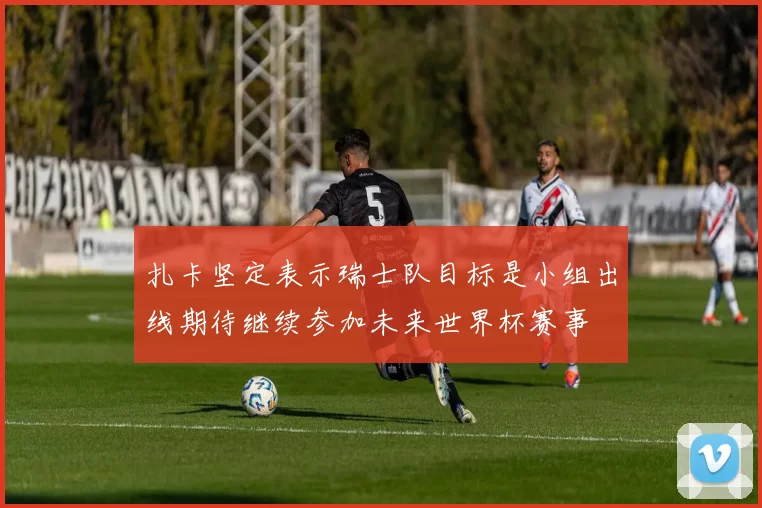 扎卡坚定表示瑞士队目标是小组出线期待继续参加未来世界杯赛事