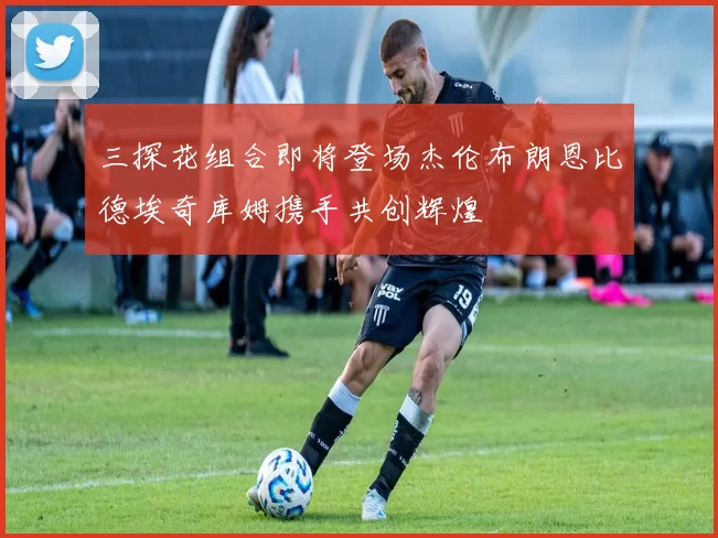 三探花组合即将登场杰伦布朗恩比德埃奇库姆携手共创辉煌
