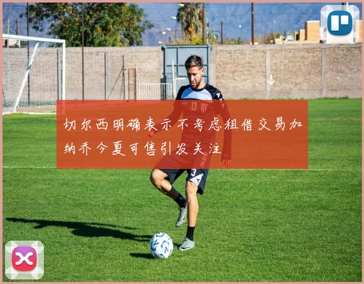 切尔西明确表示不考虑租借交易加纳乔今夏可售引发关注