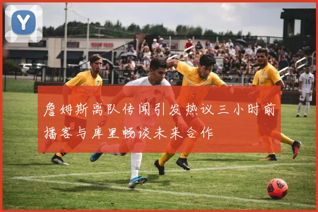 詹姆斯离队传闻引发热议三小时前播客与库里畅谈未来合作