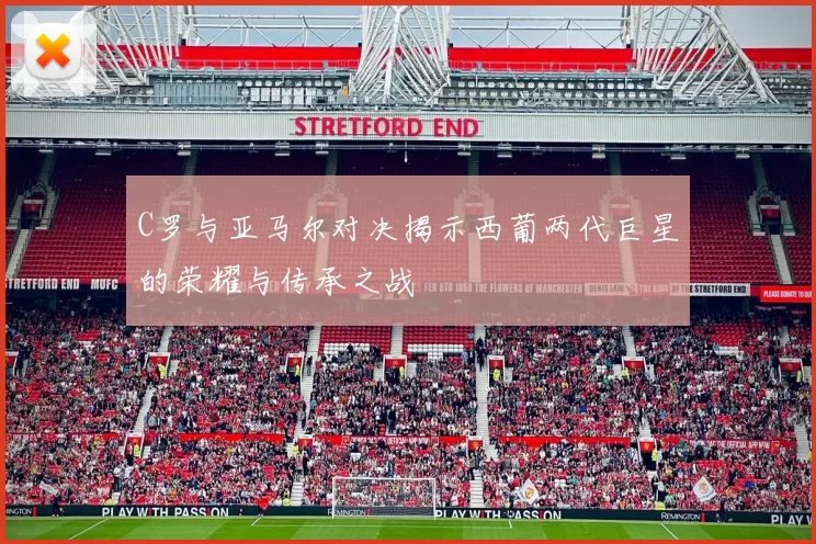 C罗与亚马尔对决揭示西葡两代巨星的荣耀与传承之战