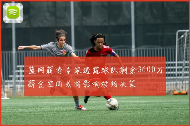 篮网薪资专家透露球队剩余3600万薪金空间或将影响续约决策