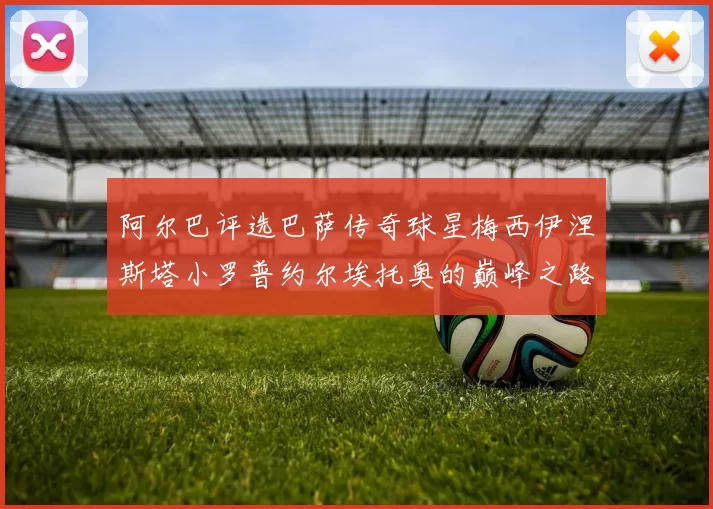 阿尔巴评选巴萨传奇球星梅西伊涅斯塔小罗普约尔埃托奥的巅峰之路