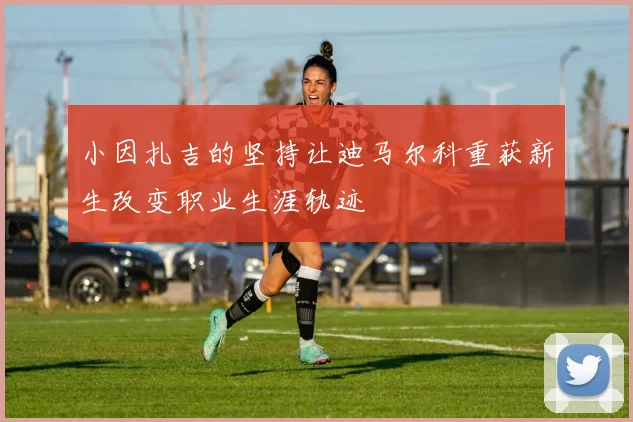 小因扎吉的坚持让迪马尔科重获新生改变职业生涯轨迹